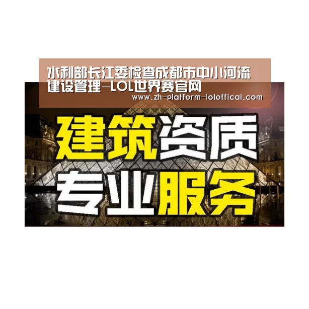 水利部长江委检查成都市中小河流建设管理-LOL世界赛官网(图2) 全球总决赛官网