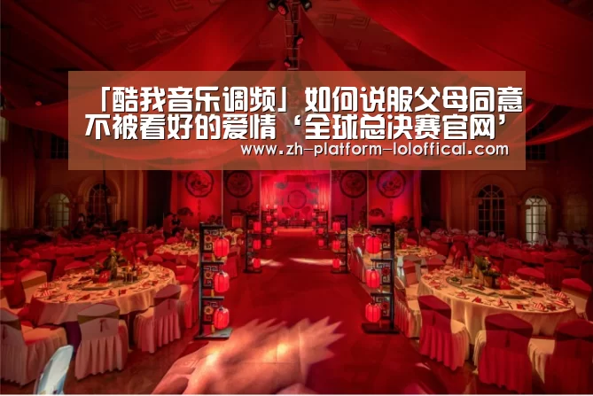 「酷我音乐调频」如何说服父母同意不被看好的爱情‘全球总决赛官网’(图3) 英雄联盟世界赛