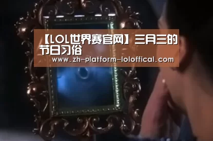 【LOL世界赛官网】三月三的节日习俗(图2) LOL世界赛官网